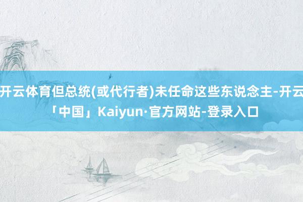开云体育但总统(或代行者)未任命这些东说念主-开云「中国」Kaiyun·官方网站-登录入口