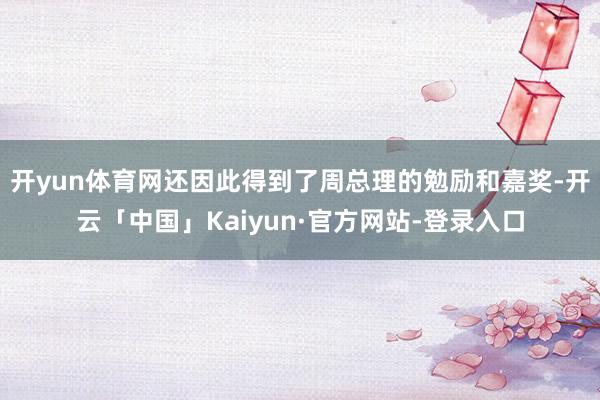 开yun体育网还因此得到了周总理的勉励和嘉奖-开云「中国」Kaiyun·官方网站-登录入口