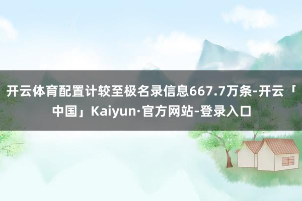 开云体育配置计较至极名录信息667.7万条-开云「中国」Kaiyun·官方网站-登录入口