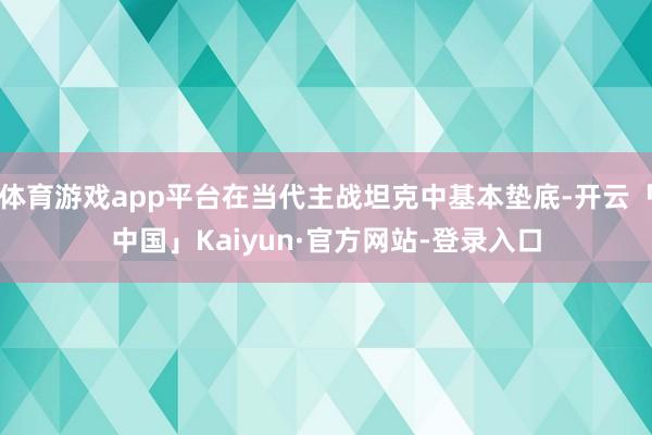 体育游戏app平台在当代主战坦克中基本垫底-开云「中国」Kaiyun·官方网站-登录入口