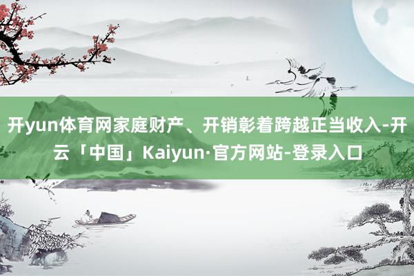 开yun体育网家庭财产、开销彰着跨越正当收入-开云「中国」Kaiyun·官方网站-登录入口