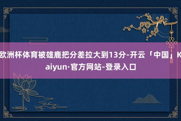 欧洲杯体育被雄鹿把分差拉大到13分-开云「中国」Kaiyun·官方网站-登录入口