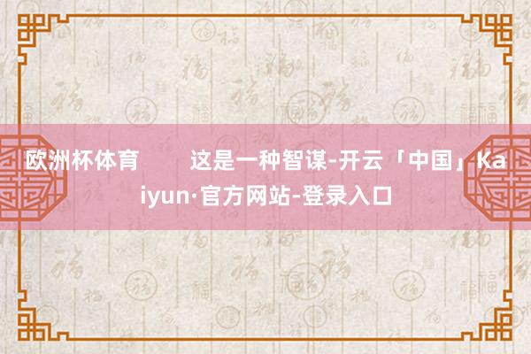 欧洲杯体育 这是一种智谋-开云「中国」Kaiyun·官方网站-登录入口