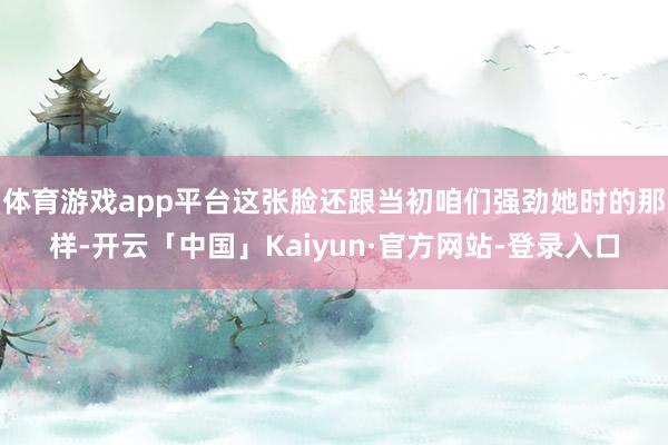 体育游戏app平台这张脸还跟当初咱们强劲她时的那样-开云「中国」Kaiyun·官方网站-登录入口