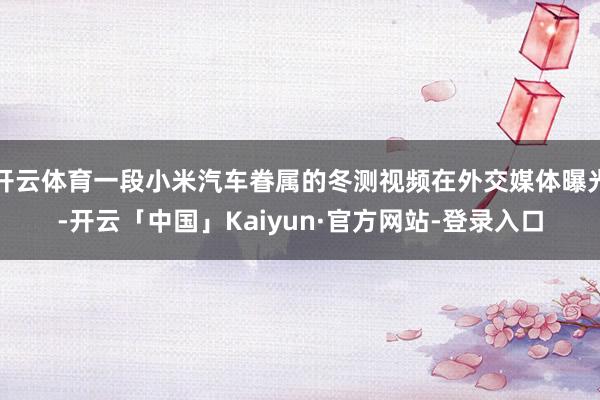开云体育一段小米汽车眷属的冬测视频在外交媒体曝光-开云「中国」Kaiyun·官方网站-登录入口