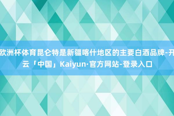欧洲杯体育昆仑特是新疆喀什地区的主要白酒品牌-开云「中国」Kaiyun·官方网站-登录入口