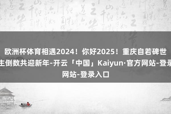 欧洲杯体育相遇2024!你好2025!重庆自若碑世东谈主倒数共迎新年-开云「中国」Kaiyun·官方网站-登录入口