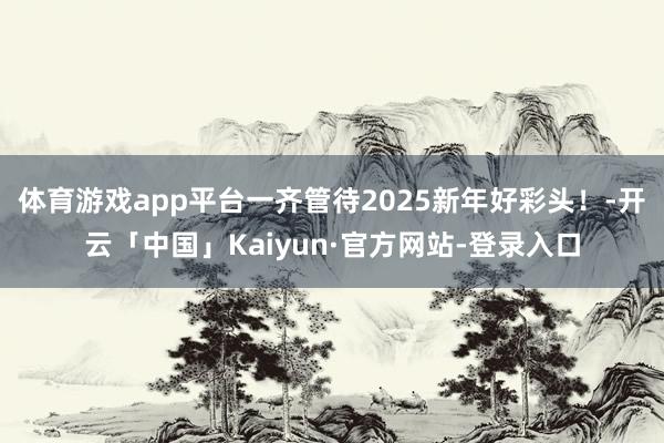 体育游戏app平台一齐管待2025新年好彩头！-开云「中国」Kaiyun·官方网站-登录入口