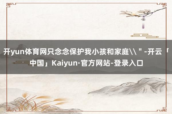 开yun体育网只念念保护我小孩和家庭\＂-开云「中国」Kaiyun·官方网站-登录入口