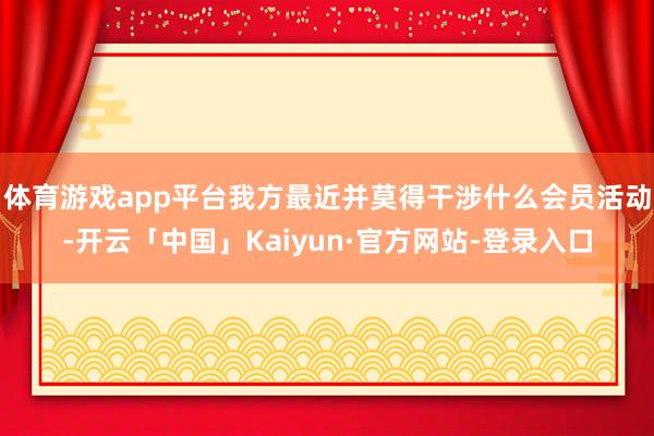 体育游戏app平台我方最近并莫得干涉什么会员活动-开云「中国」Kaiyun·官方网站-登录入口