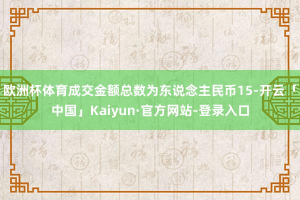欧洲杯体育成交金额总数为东说念主民币15-开云「中国」Kaiyun·官方网站-登录入口