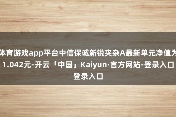 体育游戏app平台中信保诚新锐夹杂A最新单元净值为1.042元-开云「中国」Kaiyun·官方网站-登录入口