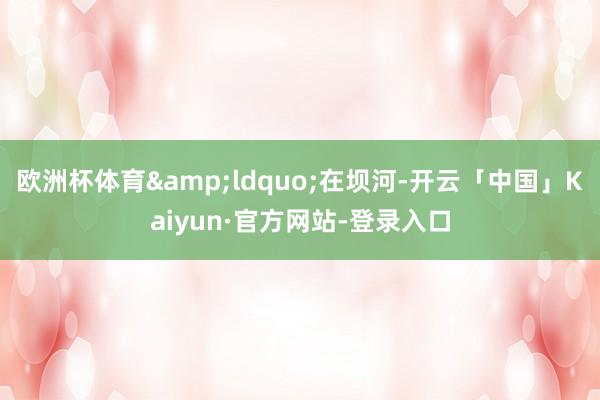 欧洲杯体育“在坝河-开云「中国」Kaiyun·官方网站-登录入口