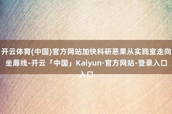 开云体育(中国)官方网站加快科研恶果从实践室走向坐蓐线-开云「中国」Kaiyun·官方网站-登录入口