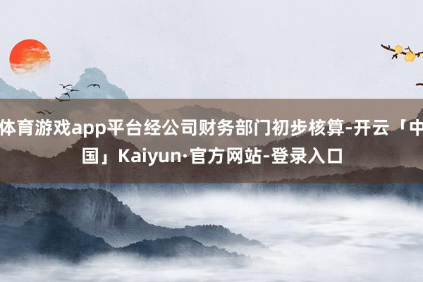 体育游戏app平台经公司财务部门初步核算-开云「中国」Kaiyun·官方网站-登录入口