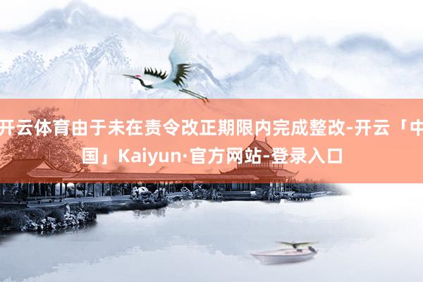 开云体育由于未在责令改正期限内完成整改-开云「中国」Kaiyun·官方网站-登录入口