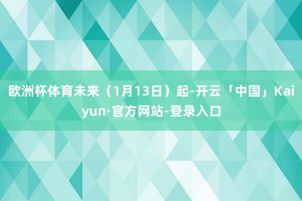 欧洲杯体育未来(1月13日)起-开云「中国」Kaiyun·官方网站-登录入口