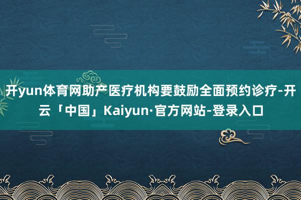 开yun体育网助产医疗机构要鼓励全面预约诊疗-开云「中国」Kaiyun·官方网站-登录入口