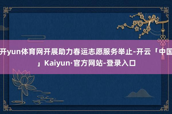 开yun体育网开展助力春运志愿服务举止-开云「中国」Kaiyun·官方网站-登录入口