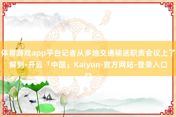 体育游戏app平台记者从多地交通输送职责会议上了解到-开云「中国」Kaiyun·官方网站-登录入口