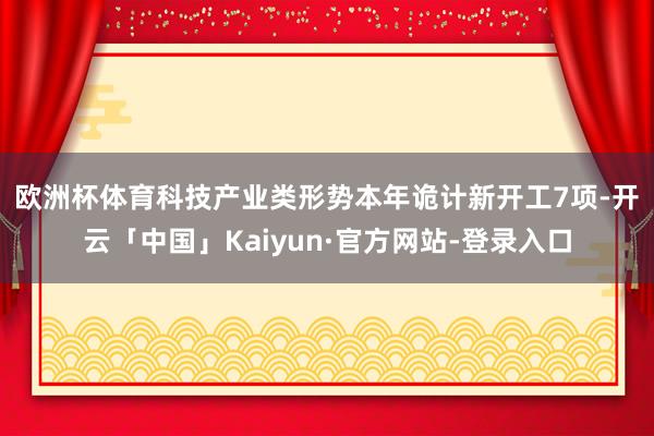 欧洲杯体育 科技产业类形势本年诡计新开工7项-开云「中国」Kaiyun·官方网站-登录入口