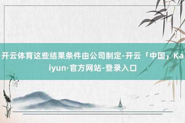 开云体育这些结果条件由公司制定-开云「中国」Kaiyun·官方网站-登录入口