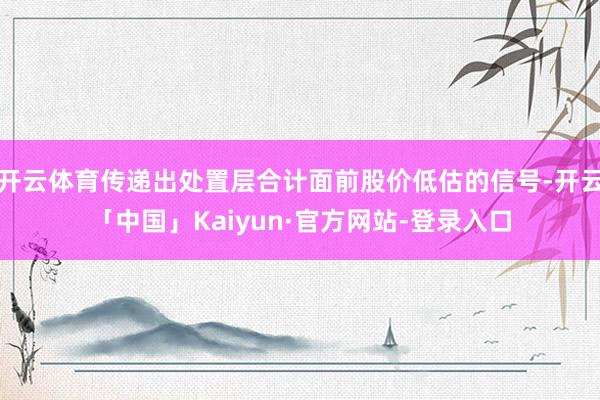 开云体育传递出处置层合计面前股价低估的信号-开云「中国」Kaiyun·官方网站-登录入口