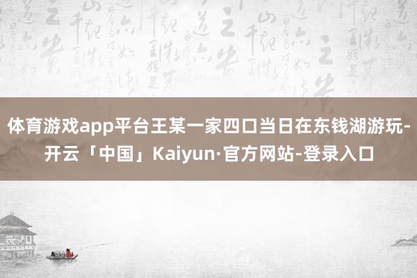 体育游戏app平台王某一家四口当日在东钱湖游玩-开云「中国」Kaiyun·官方网站-登录入口