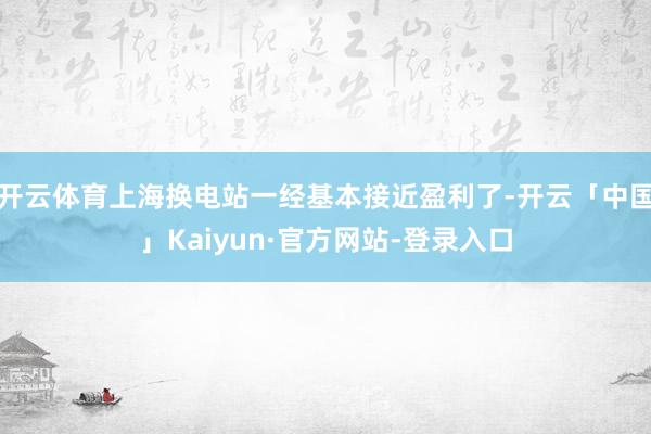 开云体育上海换电站一经基本接近盈利了-开云「中国」Kaiyun·官方网站-登录入口