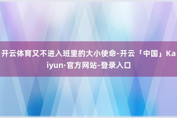 开云体育又不进入班里的大小使命-开云「中国」Kaiyun·官方网站-登录入口