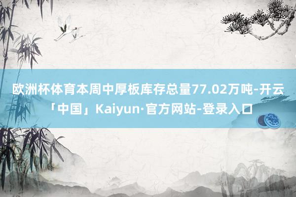 欧洲杯体育 本周中厚板库存总量77.02万吨-开云「中国」Kaiyun·官方网站-登录入口