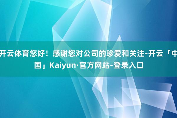 开云体育您好!感谢您对公司的珍爱和关注-开云「中国」Kaiyun·官方网站-登录入口