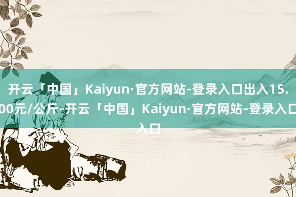 开云「中国」Kaiyun·官方网站-登录入口出入15.00元/公斤-开云「中国」Kaiyun·官方网站-登录入口