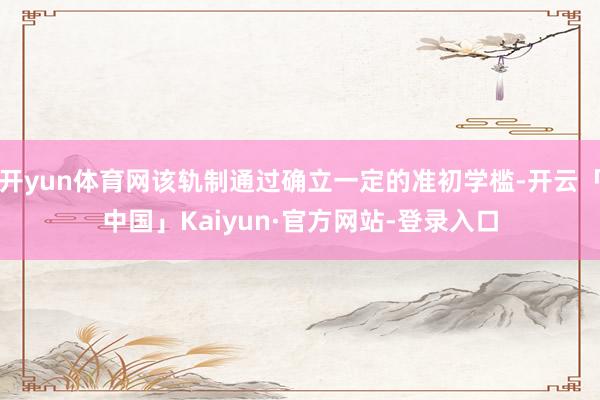 开yun体育网该轨制通过确立一定的准初学槛-开云「中国」Kaiyun·官方网站-登录入口