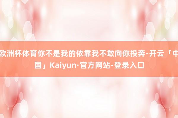 欧洲杯体育你不是我的依靠我不敢向你投奔-开云「中国」Kaiyun·官方网站-登录入口
