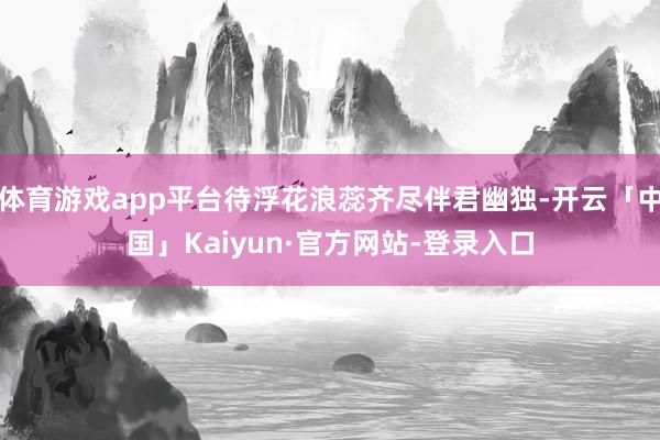 体育游戏app平台待浮花浪蕊齐尽伴君幽独-开云「中国」Kaiyun·官方网站-登录入口