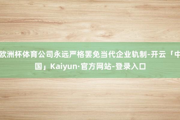 欧洲杯体育公司永远严格罢免当代企业轨制-开云「中国」Kaiyun·官方网站-登录入口