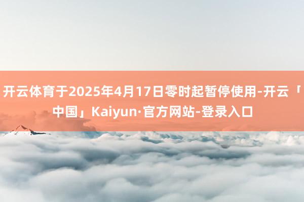 开云体育于2025年4月17日零时起暂停使用-开云「中国」Kaiyun·官方网站-登录入口