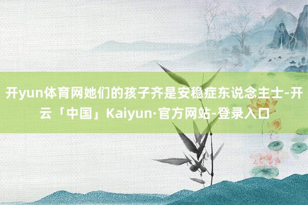 开yun体育网她们的孩子齐是安稳症东说念主士-开云「中国」Kaiyun·官方网站-登录入口