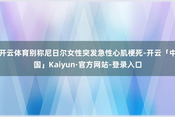 开云体育别称尼日尔女性突发急性心肌梗死-开云「中国」Kaiyun·官方网站-登录入口