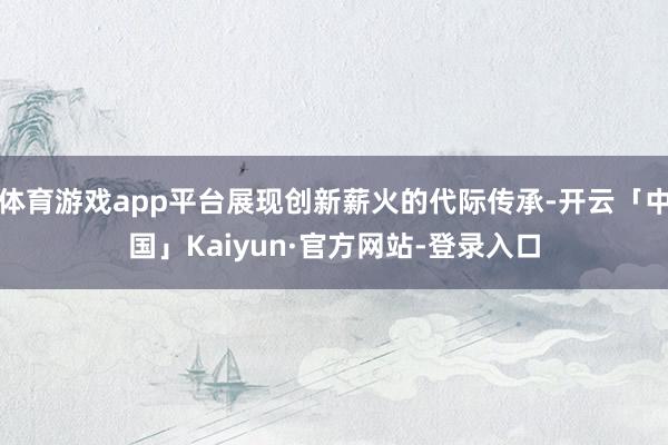 体育游戏app平台展现创新薪火的代际传承-开云「中国」Kaiyun·官方网站-登录入口