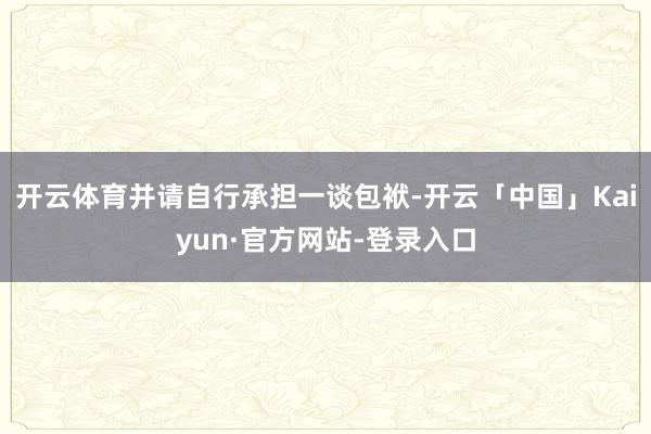 开云体育并请自行承担一谈包袱-开云「中国」Kaiyun·官方网站-登录入口