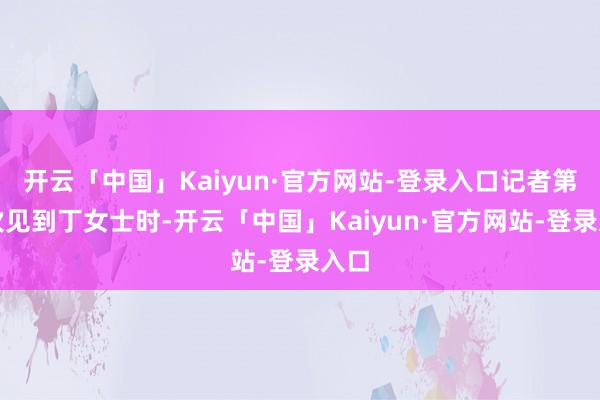 开云「中国」Kaiyun·官方网站-登录入口记者第一次见到丁女士时-开云「中国」Kaiyun·官方网站-登录入口