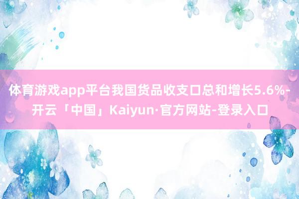 体育游戏app平台我国货品收支口总和增长5.6%-开云「中国」Kaiyun·官方网站-登录入口