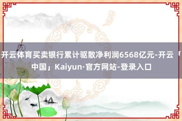 开云体育买卖银行累计驱散净利润6568亿元-开云「中国」Kaiyun·官方网站-登录入口