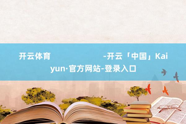 开云体育 -开云「中国」Kaiyun·官方网站-登录入口