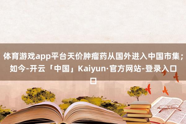 体育游戏app平台天价肿瘤药从国外进入中国市集；如今-开云「中国」Kaiyun·官方网站-登录入口