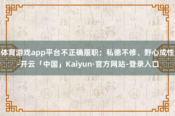 体育游戏app平台不正确履职；私德不修、野心成性-开云「中国」Kaiyun·官方网站-登录入口