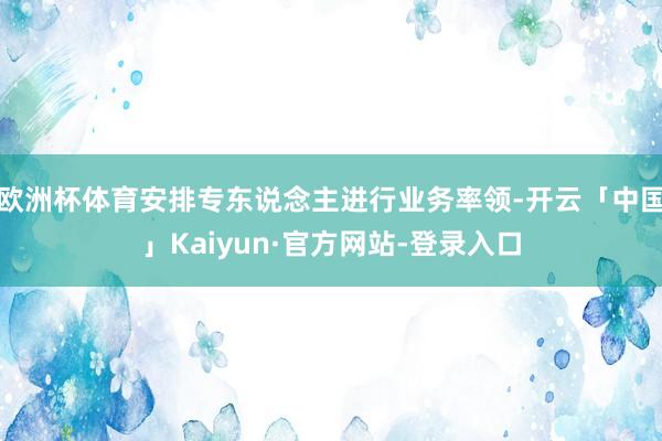 欧洲杯体育安排专东说念主进行业务率领-开云「中国」Kaiyun·官方网站-登录入口