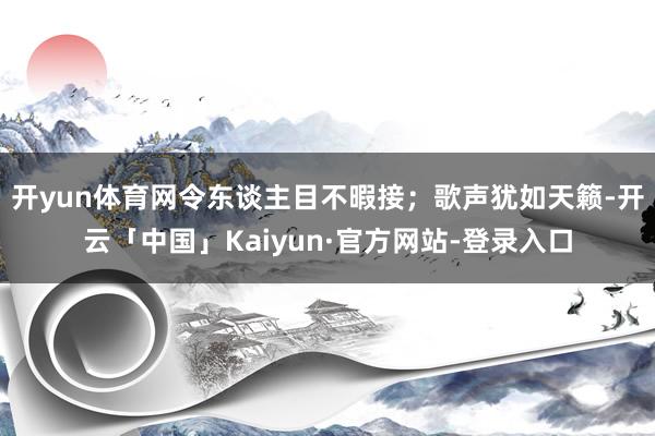 开yun体育网令东谈主目不暇接；歌声犹如天籁-开云「中国」Kaiyun·官方网站-登录入口